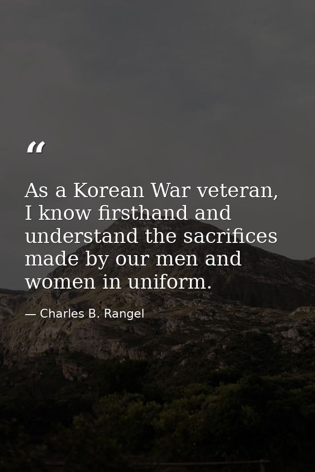 As a Korean War veteran, I know firsthand and understand the sacrifices made by our men and women in uniform. — Charles B. Rangel