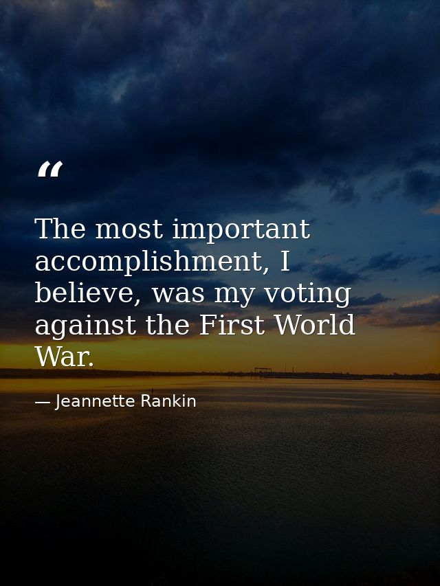 The most important accomplishment, I believe, was my voting against the First World War. — Jeannette Rankin