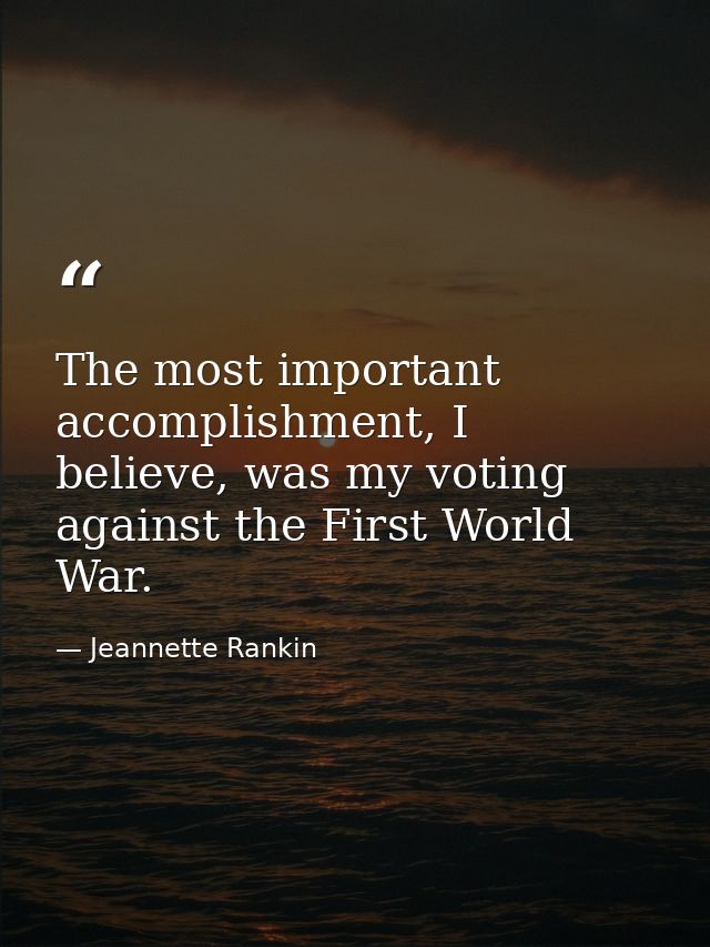 The most important accomplishment, I believe, was my voting against the First World War. — Jeannette Rankin