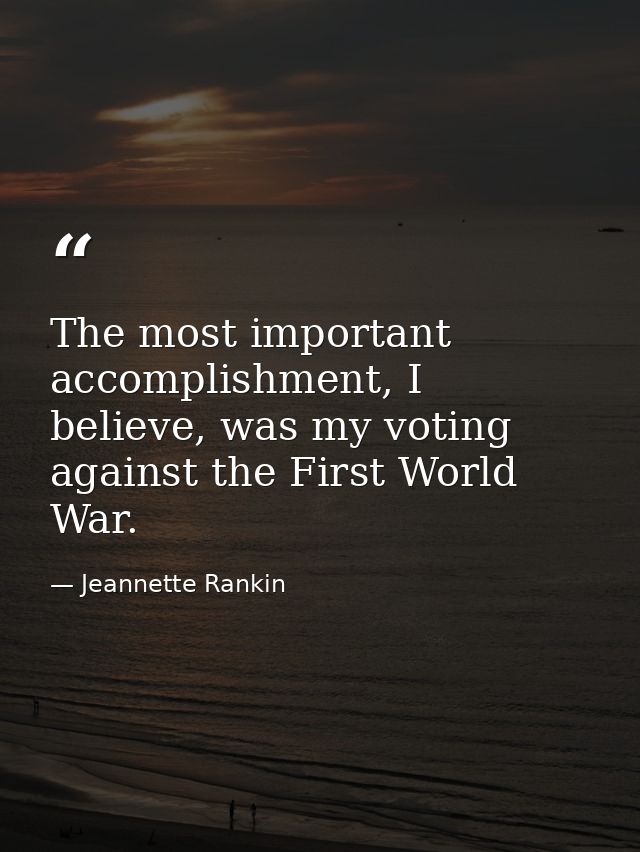 The most important accomplishment, I believe, was my voting against the First World War. — Jeannette Rankin