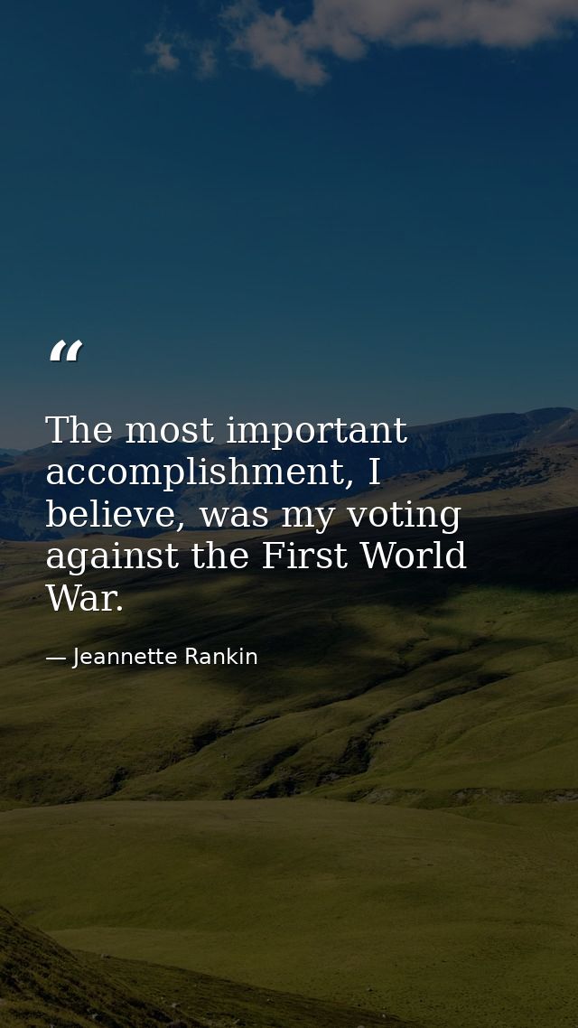 The most important accomplishment, I believe, was my voting against the First World War. — Jeannette Rankin