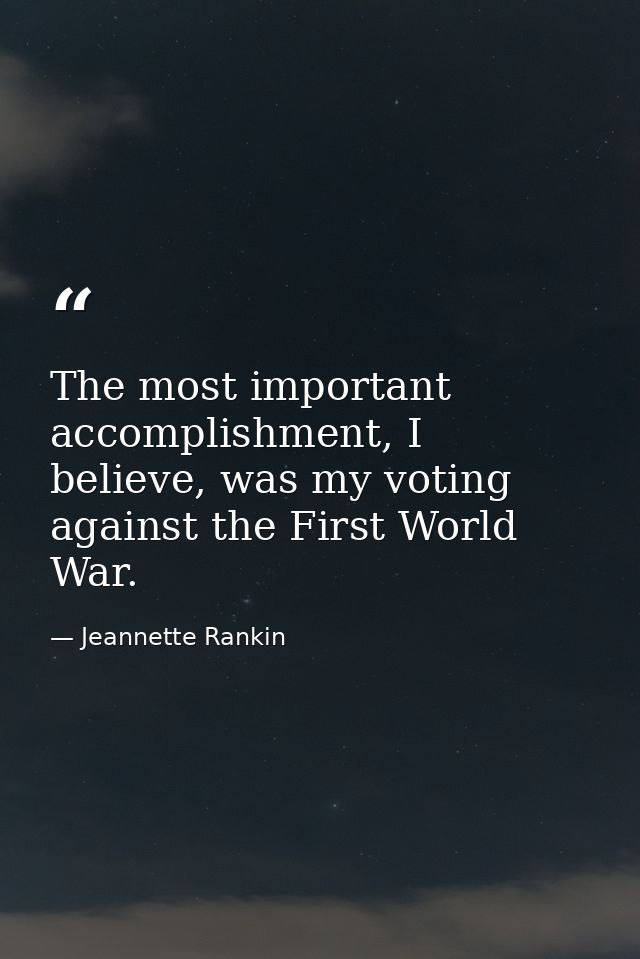 The most important accomplishment, I believe, was my voting against the First World War. — Jeannette Rankin