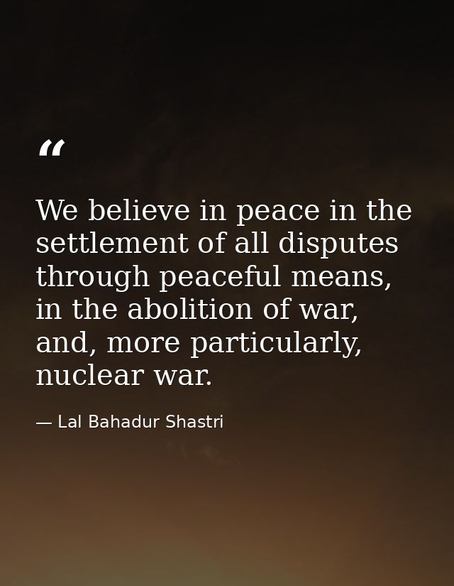 We believe in peace in the settlement of all disputes through peaceful means, in the abolition of war, and, more particu — Lal Bahadur Shastri
