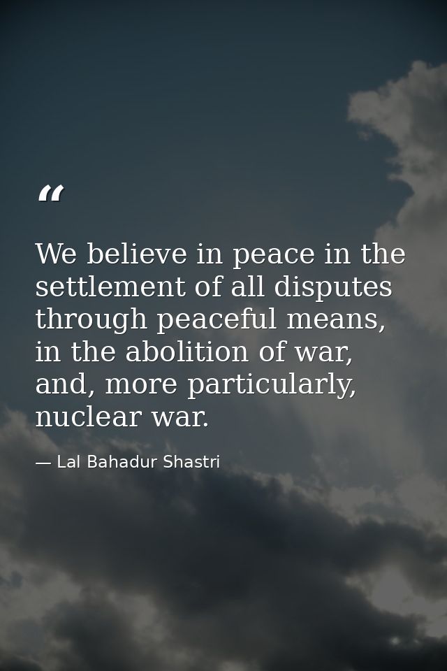 We believe in peace in the settlement of all disputes through peaceful means, in the abolition of war, and, more particu — Lal Bahadur Shastri