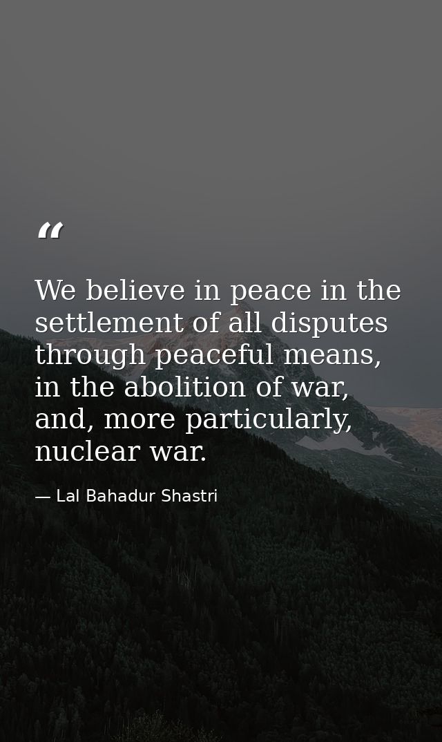 We believe in peace in the settlement of all disputes through peaceful means, in the abolition of war, and, more particu — Lal Bahadur Shastri