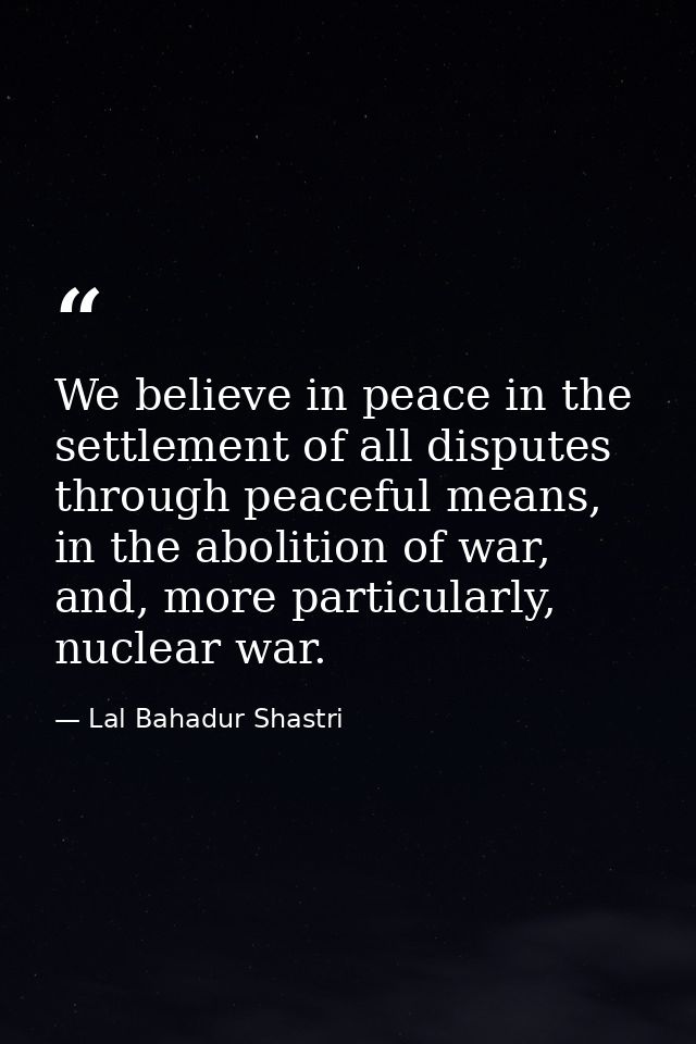 We believe in peace in the settlement of all disputes through peaceful means, in the abolition of war, and, more particu — Lal Bahadur Shastri