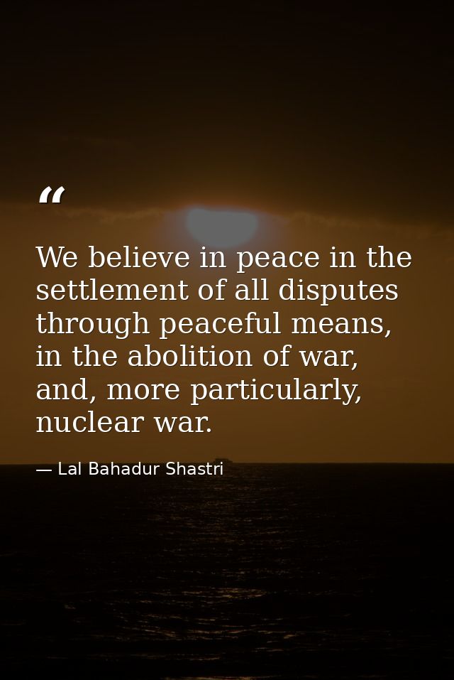 We believe in peace in the settlement of all disputes through peaceful means, in the abolition of war, and, more particu — Lal Bahadur Shastri