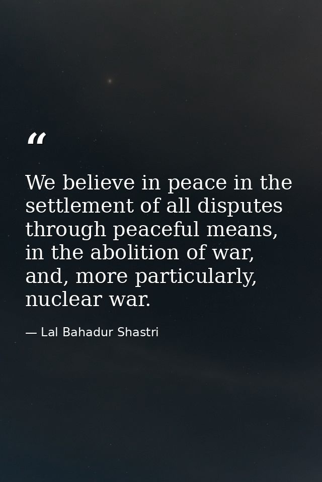 We believe in peace in the settlement of all disputes through peaceful means, in the abolition of war, and, more particu — Lal Bahadur Shastri