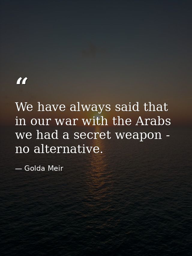 We have always said that in our war with the Arabs we had a secret weapon - no alternative. — Golda Meir