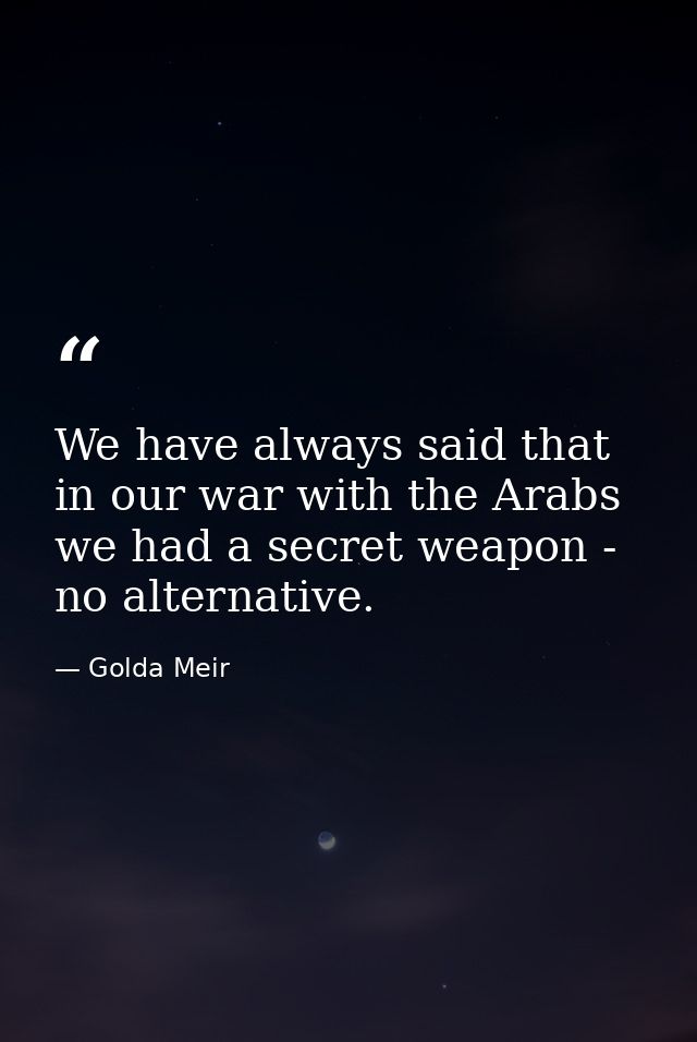We have always said that in our war with the Arabs we had a secret weapon - no alternative. — Golda Meir