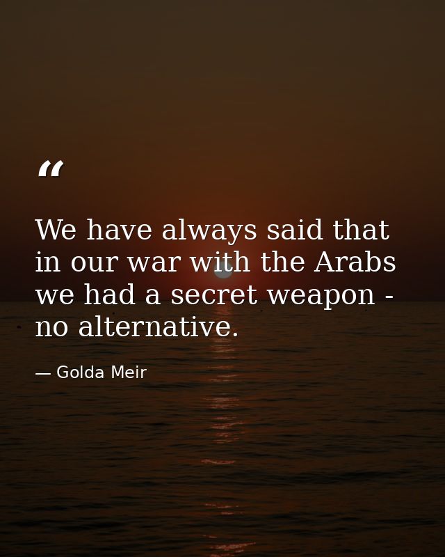 We have always said that in our war with the Arabs we had a secret weapon - no alternative. — Golda Meir