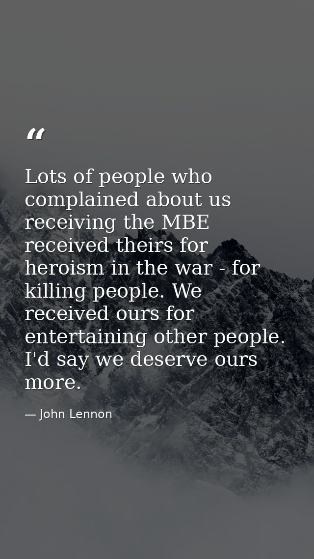 Lots of people who complained about us receiving the MBE received theirs for heroism in the war - for killing people. We — John Lennon