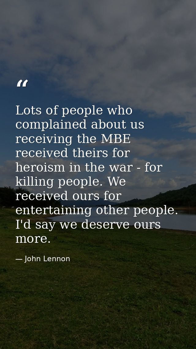 Lots of people who complained about us receiving the MBE received theirs for heroism in the war - for killing people. We — John Lennon