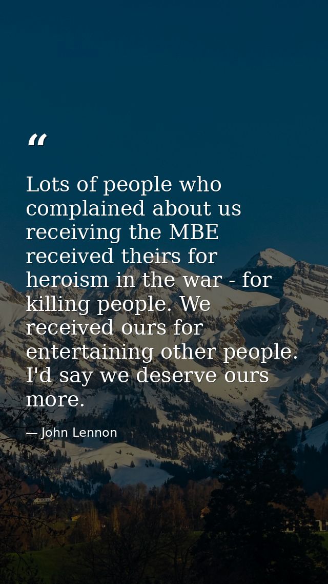 Lots of people who complained about us receiving the MBE received theirs for heroism in the war - for killing people. We — John Lennon