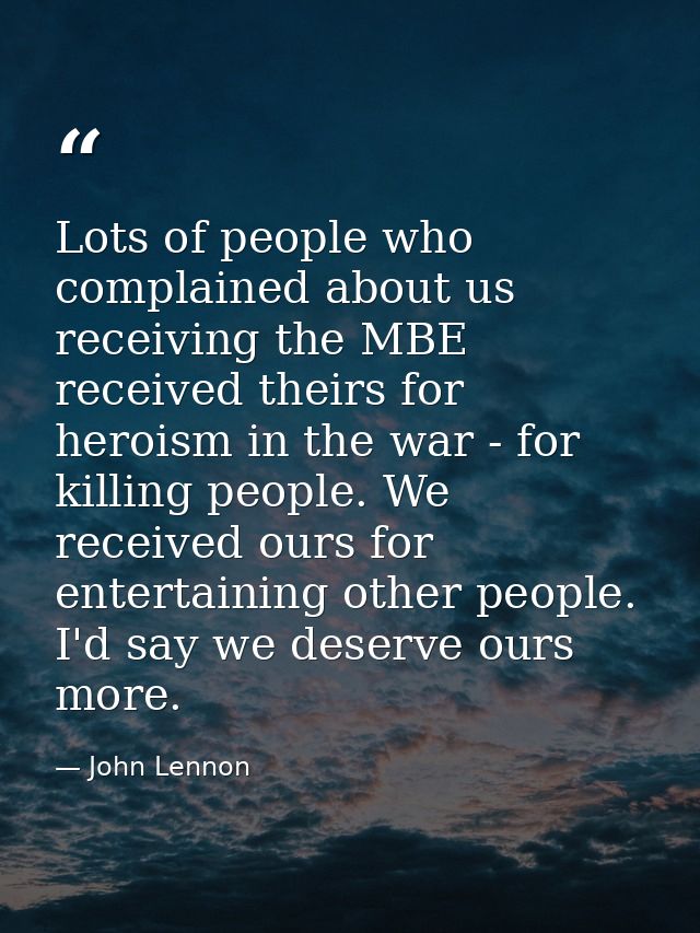 Lots of people who complained about us receiving the MBE received theirs for heroism in the war - for killing people. We — John Lennon
