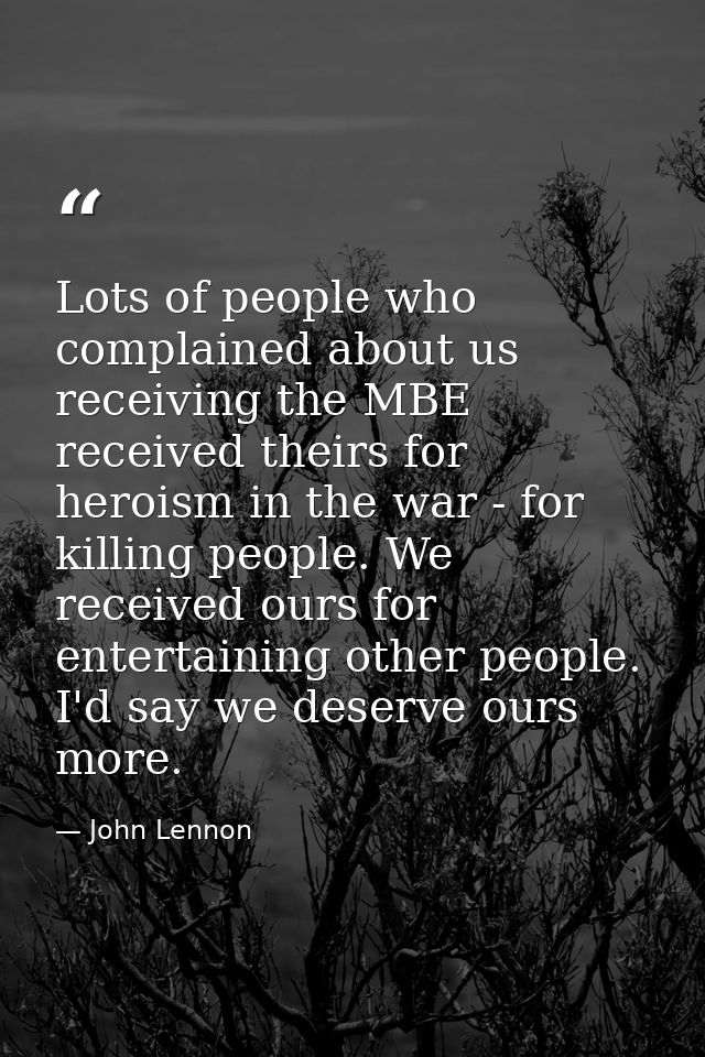 Lots of people who complained about us receiving the MBE received theirs for heroism in the war - for killing people. We — John Lennon