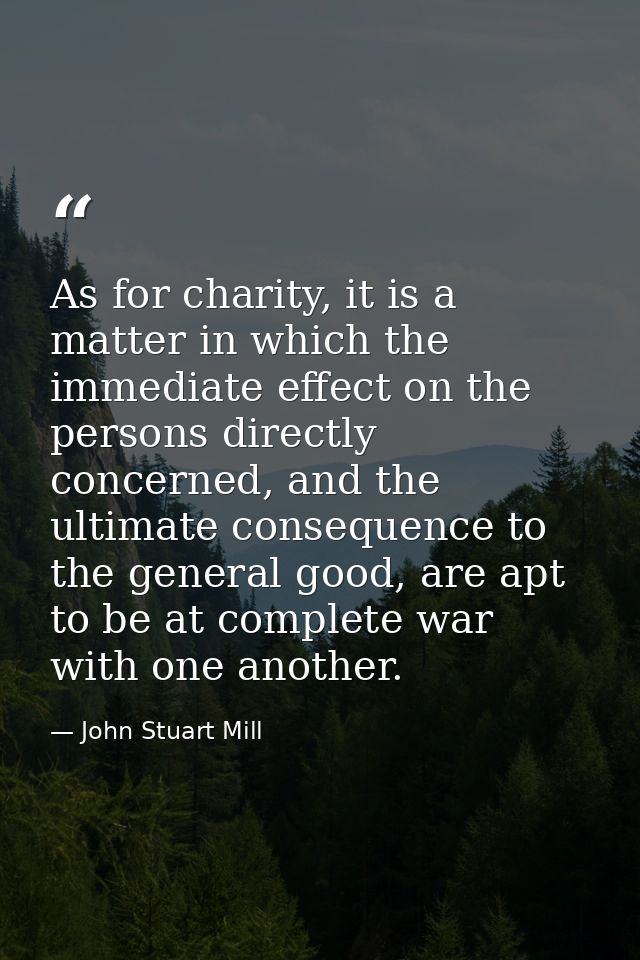 As for charity, it is a matter in which the immediate effect on the persons directly concerned, and the ultimate consequ — John Stuart Mill