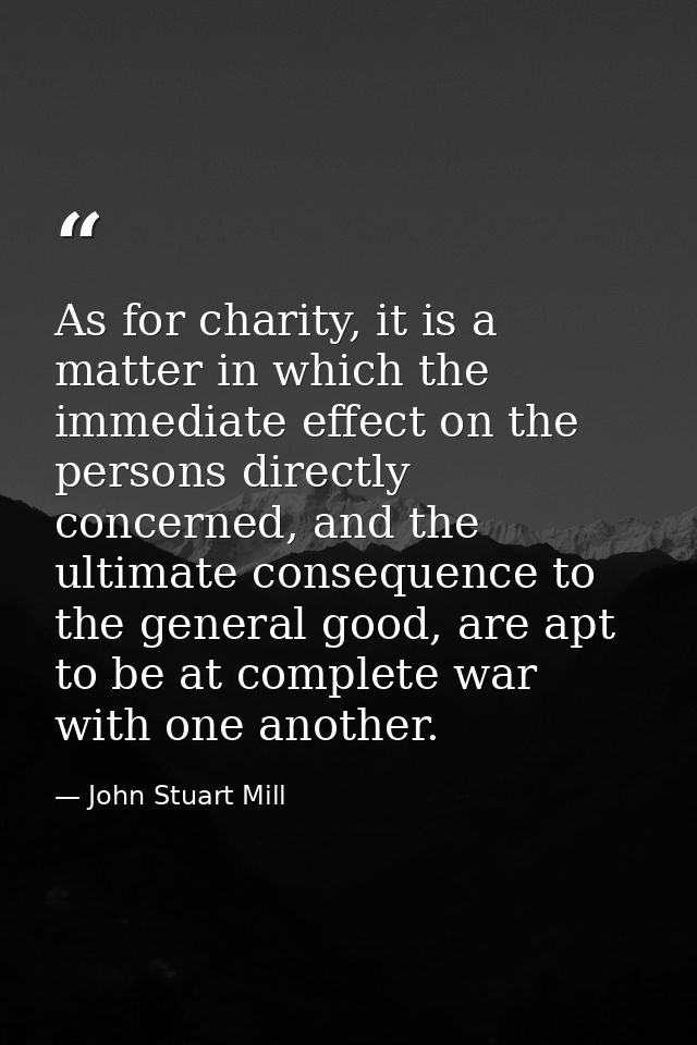 As for charity, it is a matter in which the immediate effect on the persons directly concerned, and the ultimate consequ — John Stuart Mill