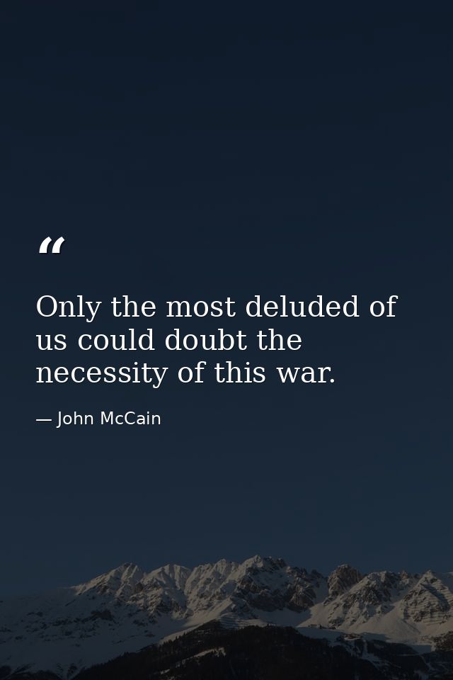 Only the most deluded of us could doubt the necessity of this war. — John McCain