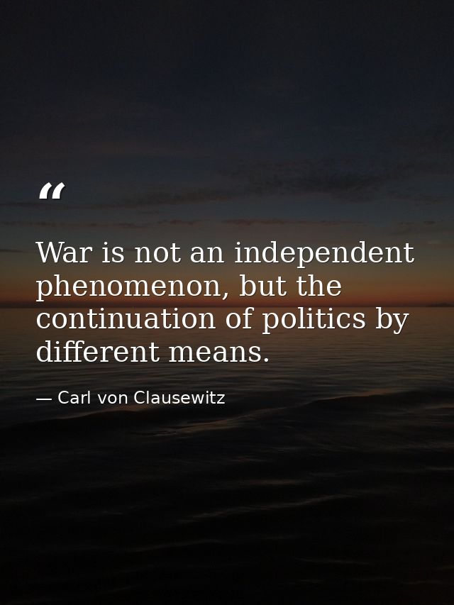 War is not an independent phenomenon, but the continuation of politics by different means. — Carl von Clausewitz