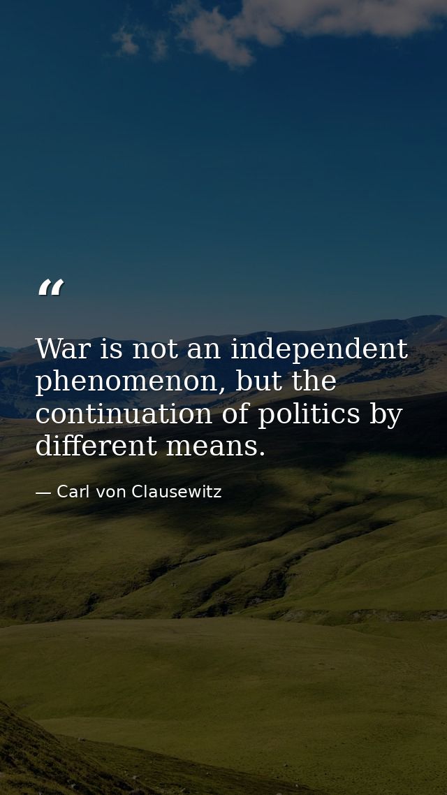 War is not an independent phenomenon, but the continuation of politics by different means. — Carl von Clausewitz