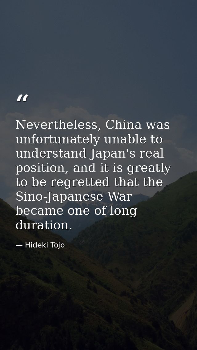 Nevertheless, China was unfortunately unable to understand Japan's real position, and it is greatly to be regretted that — Hideki Tojo