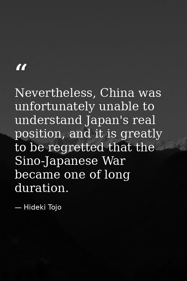 Nevertheless, China was unfortunately unable to understand Japan's real position, and it is greatly to be regretted that — Hideki Tojo