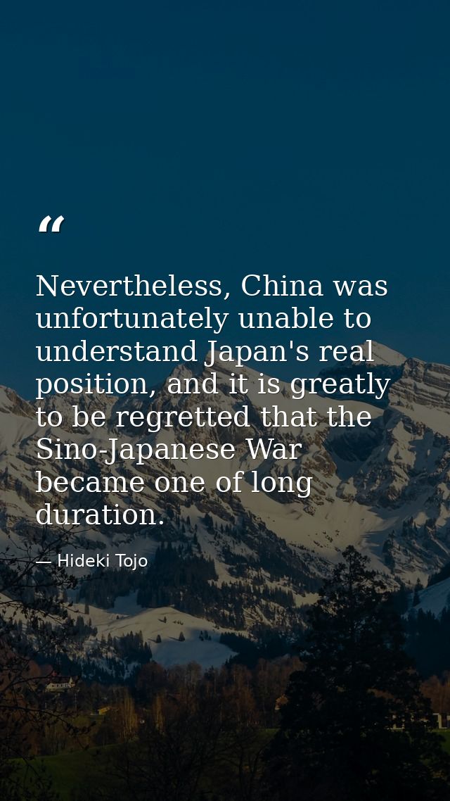 Nevertheless, China was unfortunately unable to understand Japan's real position, and it is greatly to be regretted that — Hideki Tojo