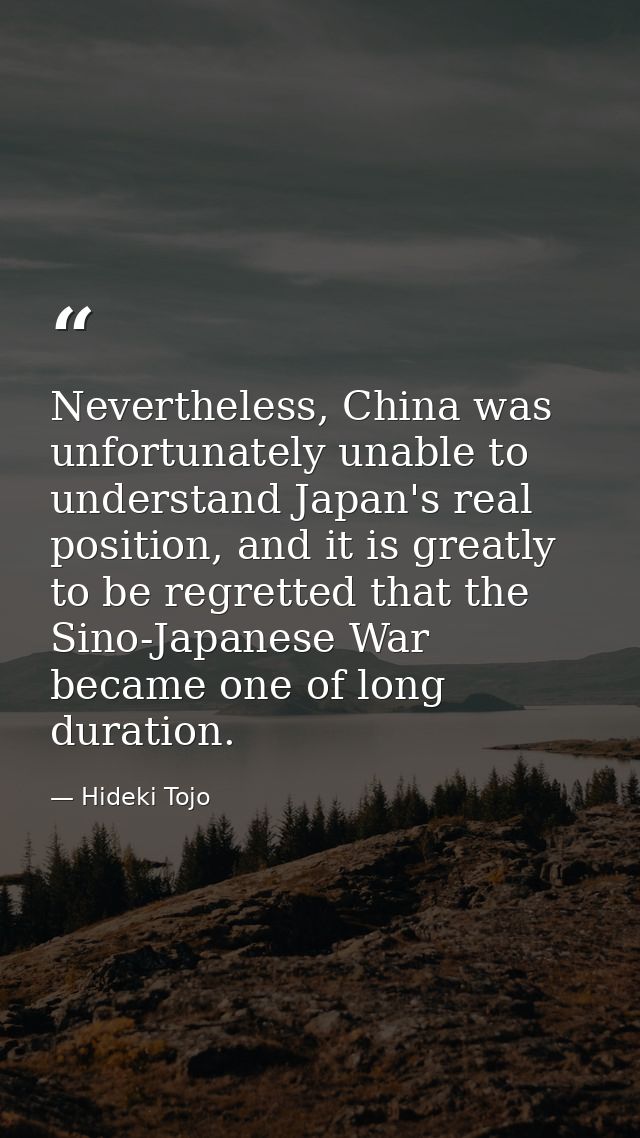 Nevertheless, China was unfortunately unable to understand Japan's real position, and it is greatly to be regretted that — Hideki Tojo