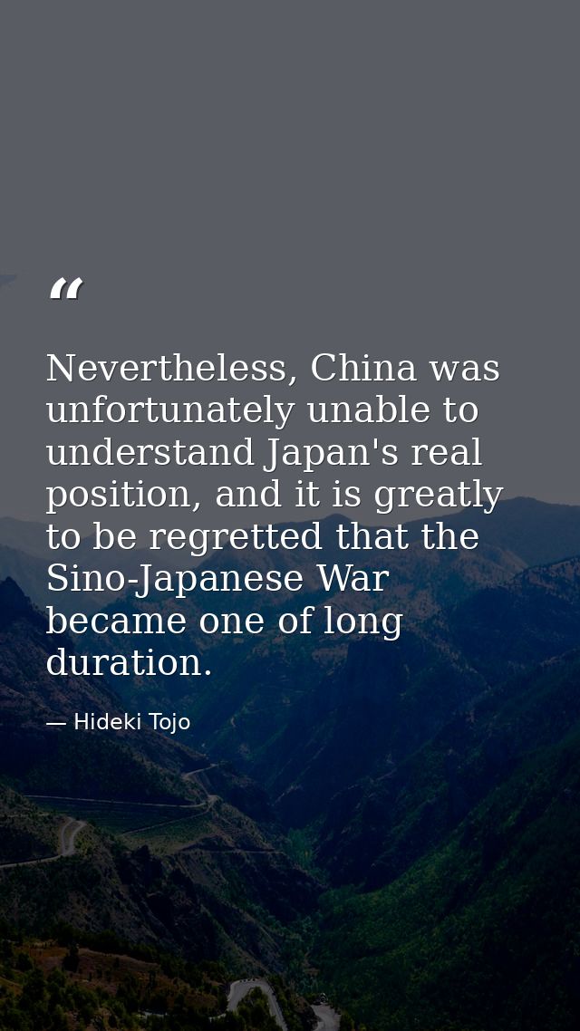 Nevertheless, China was unfortunately unable to understand Japan's real position, and it is greatly to be regretted that — Hideki Tojo