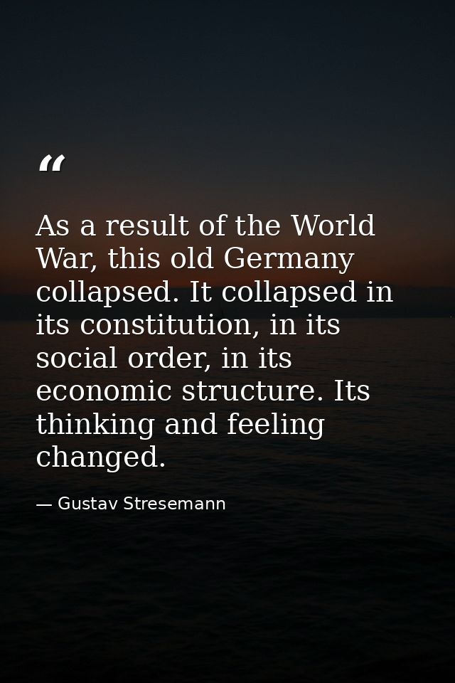 As a result of the World War, this old Germany collapsed. It collapsed in its constitution, in its social order, in its  — Gustav Stresemann