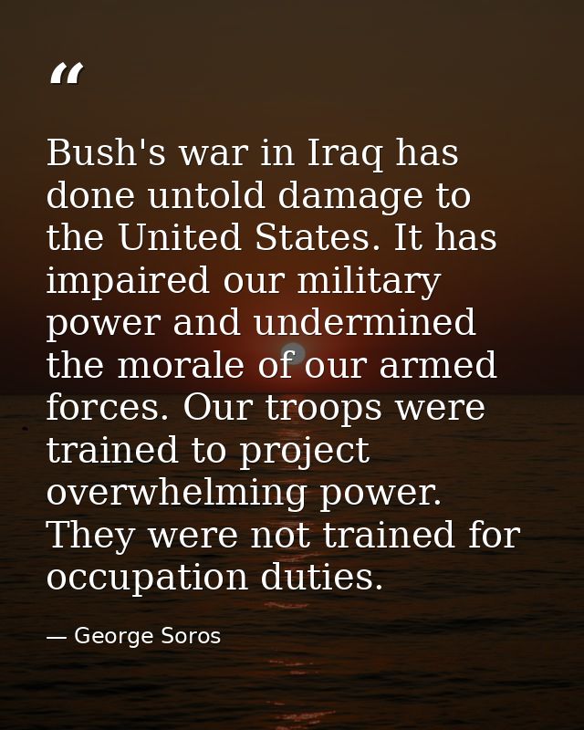 Bush's war in Iraq has done untold damage to the United States. It has impaired our military power and undermined the mo — George Soros