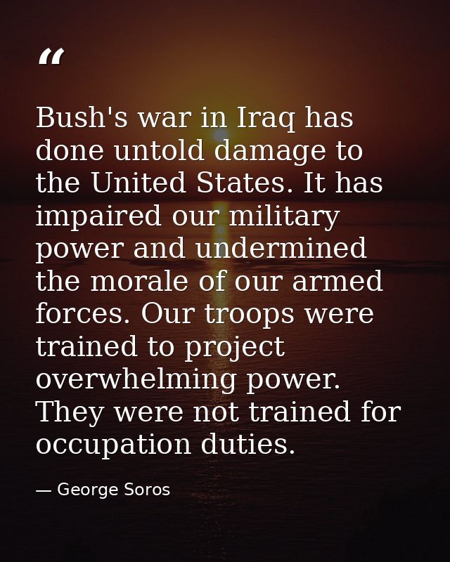 Bush's war in Iraq has done untold damage to the United States. It has impaired our military power and undermined the mo — George Soros