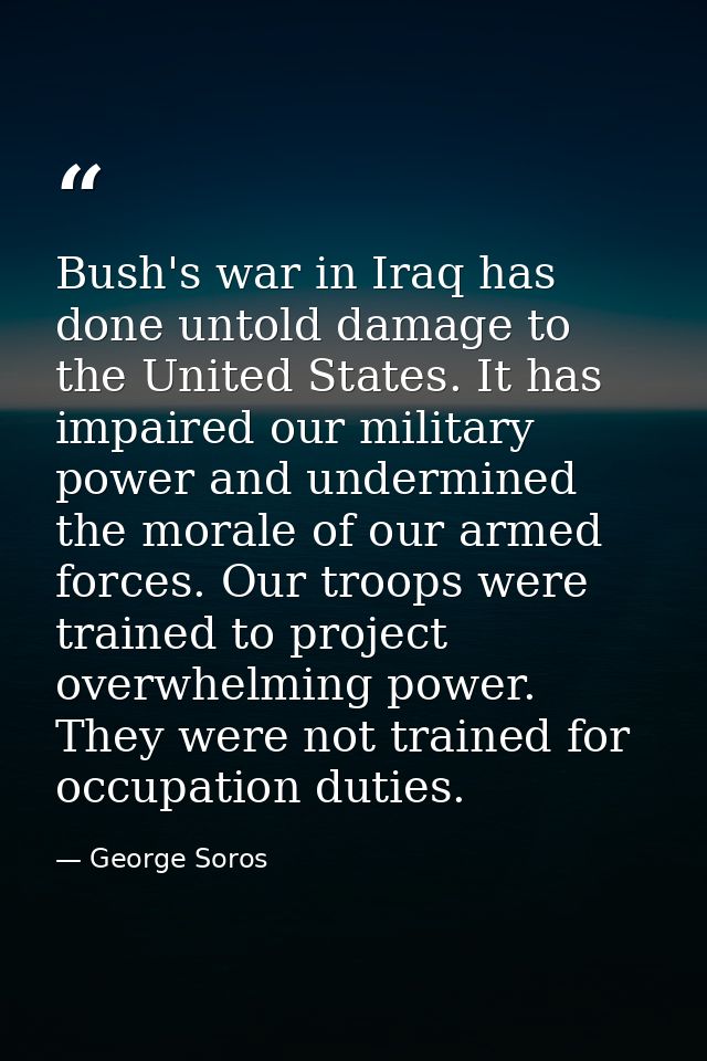 Bush's war in Iraq has done untold damage to the United States. It has impaired our military power and undermined the mo — George Soros