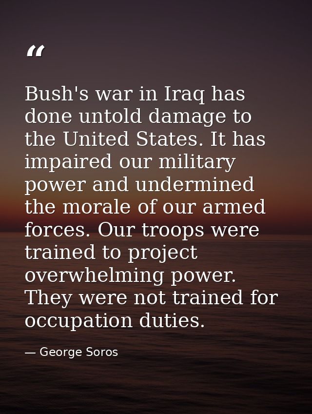 Bush's war in Iraq has done untold damage to the United States. It has impaired our military power and undermined the mo — George Soros