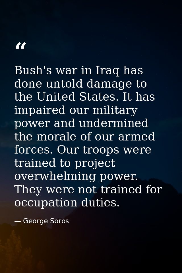 Bush's war in Iraq has done untold damage to the United States. It has impaired our military power and undermined the mo — George Soros