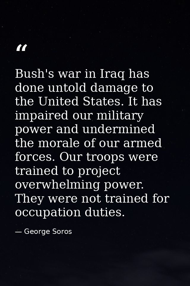 Bush's war in Iraq has done untold damage to the United States. It has impaired our military power and undermined the mo — George Soros