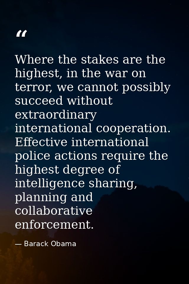 Where the stakes are the highest, in the war on terror, we cannot possibly succeed without extraordinary international c — Barack Obama