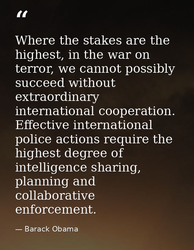 Where the stakes are the highest, in the war on terror, we cannot possibly succeed without extraordinary international c — Barack Obama