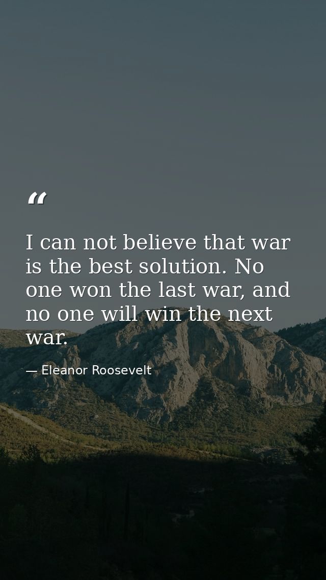 I can not believe that war is the best solution. No one won the last war, and no one will win the next war. — Eleanor Roosevelt