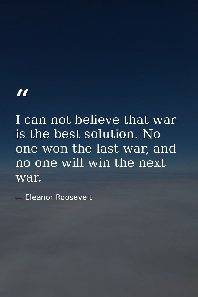 I can not believe that war is the best solution. No one won the last war, and no one will win the next war. — Eleanor Roosevelt