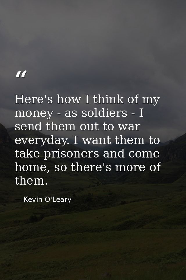 Here's how I think of my money - as soldiers - I send them out to war everyday. I want them to take prisoners and come h — Kevin O'Leary