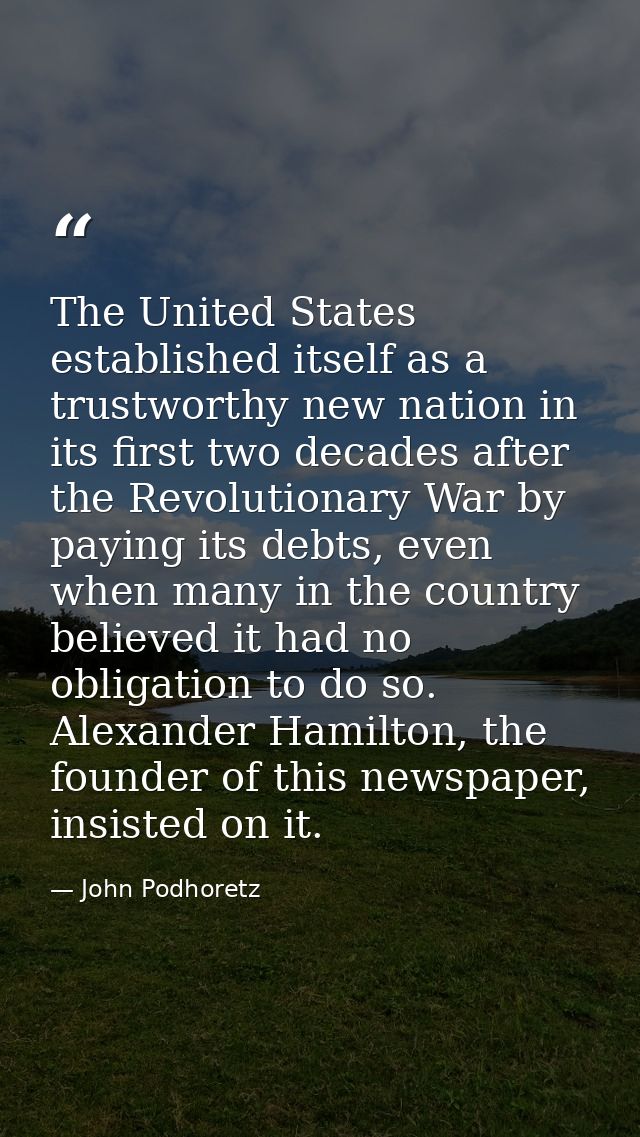 The United States established itself as a trustworthy new nation in its first two decades after the Revolutionary War by — John Podhoretz