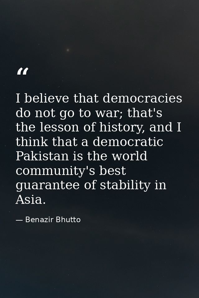 I believe that democracies do not go to war; that's the lesson of history, and I think that a democratic Pakistan is the — Benazir Bhutto