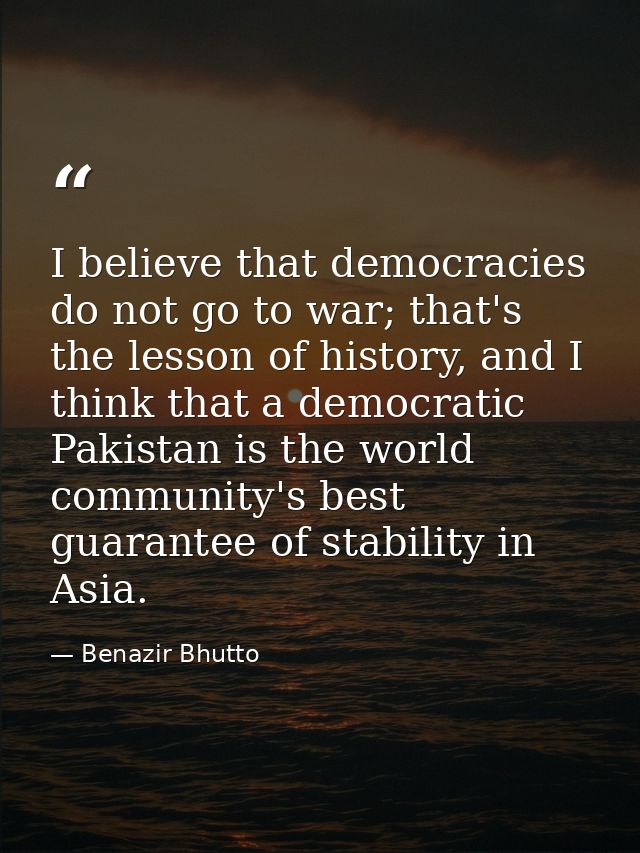 I believe that democracies do not go to war; that's the lesson of history, and I think that a democratic Pakistan is the — Benazir Bhutto