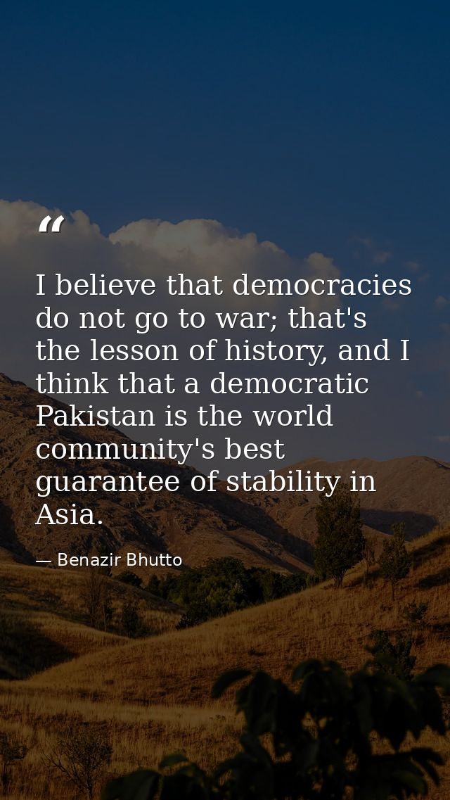 I believe that democracies do not go to war; that's the lesson of history, and I think that a democratic Pakistan is the — Benazir Bhutto