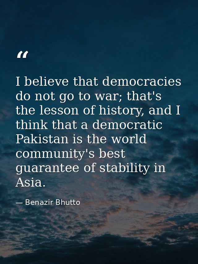 I believe that democracies do not go to war; that's the lesson of history, and I think that a democratic Pakistan is the — Benazir Bhutto
