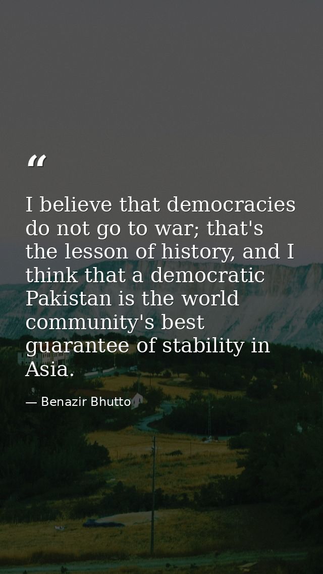 I believe that democracies do not go to war; that's the lesson of history, and I think that a democratic Pakistan is the — Benazir Bhutto