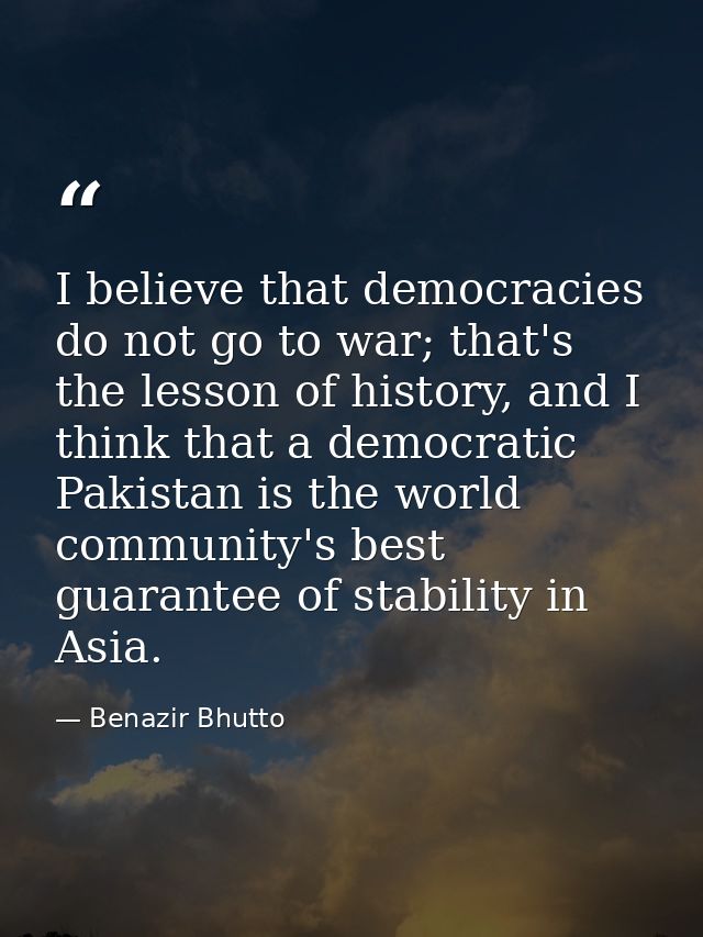 I believe that democracies do not go to war; that's the lesson of history, and I think that a democratic Pakistan is the — Benazir Bhutto