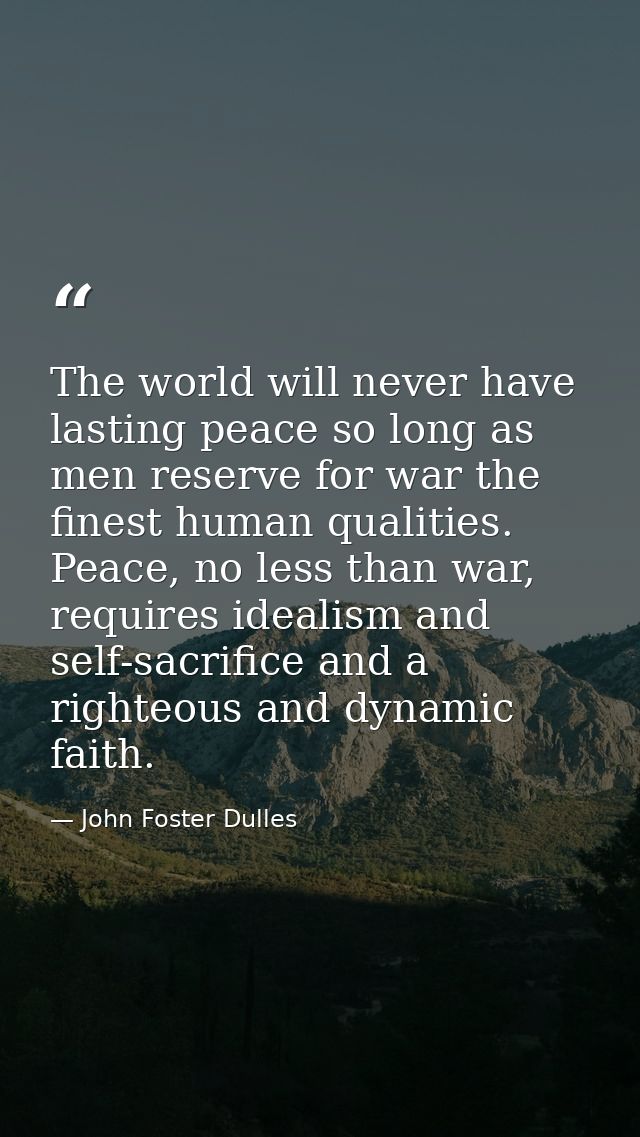 The world will never have lasting peace so long as men reserve for war the finest human qualities. Peace, no less than w — John Foster Dulles